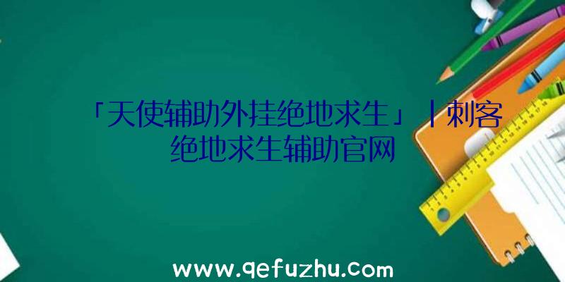 「天使辅助外挂绝地求生」|刺客绝地求生辅助官网